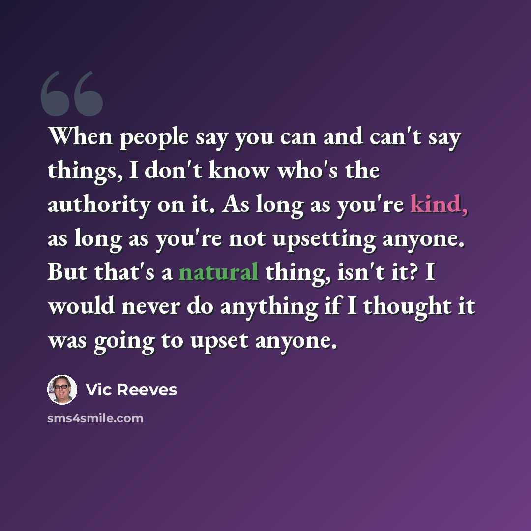 “When people say you can and can't say things, I don't know who's the authority on it. As long as you're kind, as long as you're not upsetting anyone. But that's a natural thing, isn't it? I would never do anything if I thought it was going to upset anyone.” quote by Vic Reeves