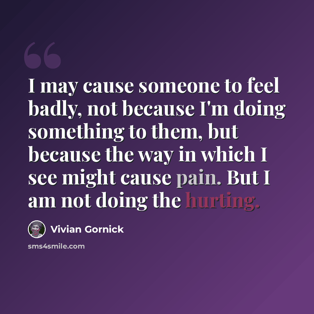 “I may cause someone to feel badly, not because I'm doing something to them, but because the way in which I see might cause pain. But I am not doing the hurting.” quote by Vivian Gornick