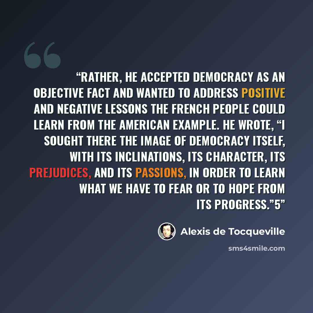 “Rather, he accepted democracy as an objective fact and wanted to address positive and negative lessons the French people could learn from the American example. He wrote, “I sought there the image of democracy itself, with its inclinations, its character, its prejudices, and its passions, in order…” quote by Alexis de Tocqueville