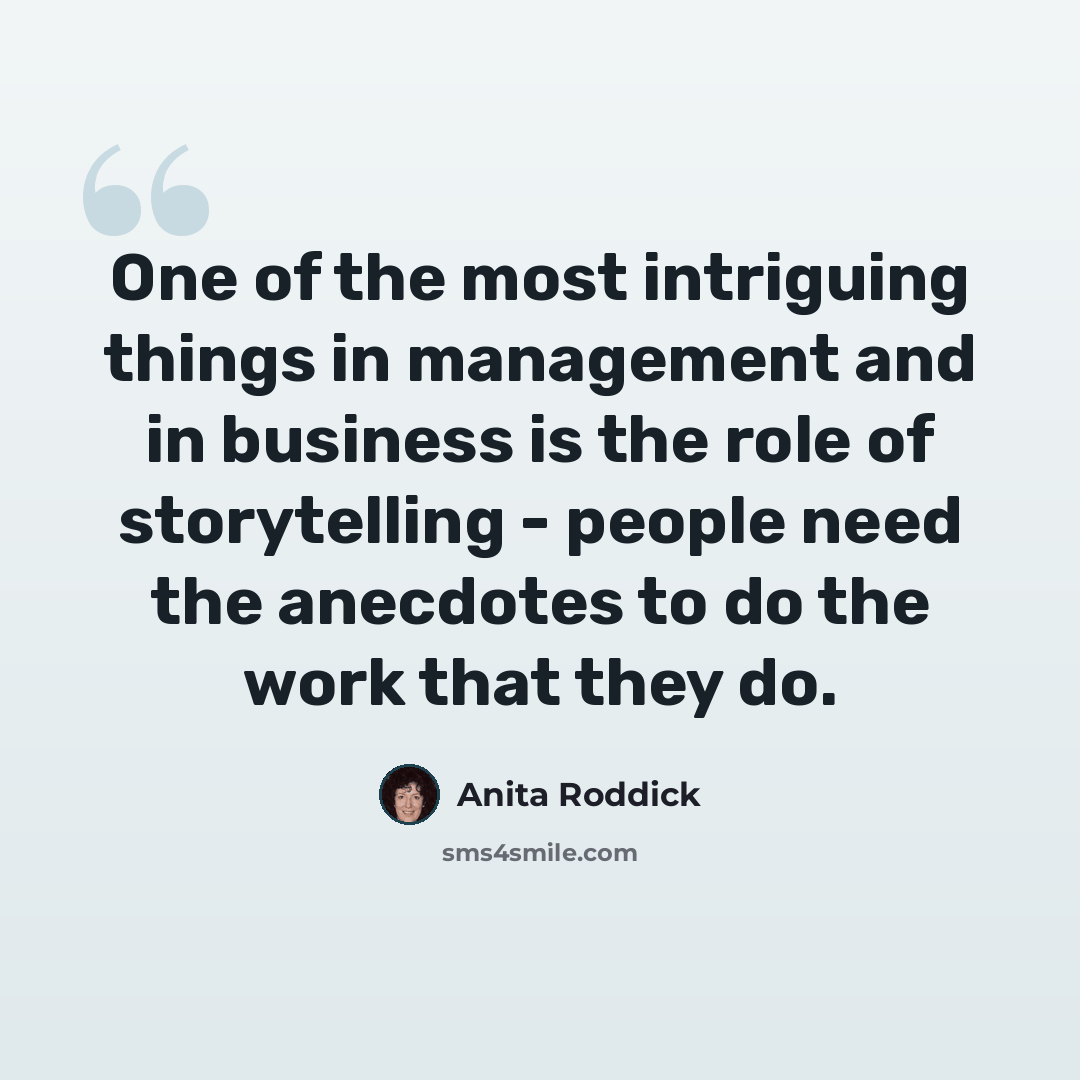 “One of the most intriguing things in management and in business is the role of storytelling - people need the anecdotes to do the work that they do.” quote by Anita Roddick