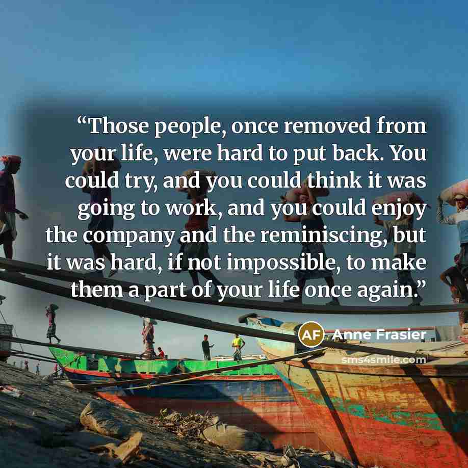 “Those people, once removed from your life, were hard to put back. You could try, and you could think it was going to work, and you could enjoy the company and the reminiscing, but it was hard, if not impossible, to make them a part of your life once again.” quote by Anne Frasier