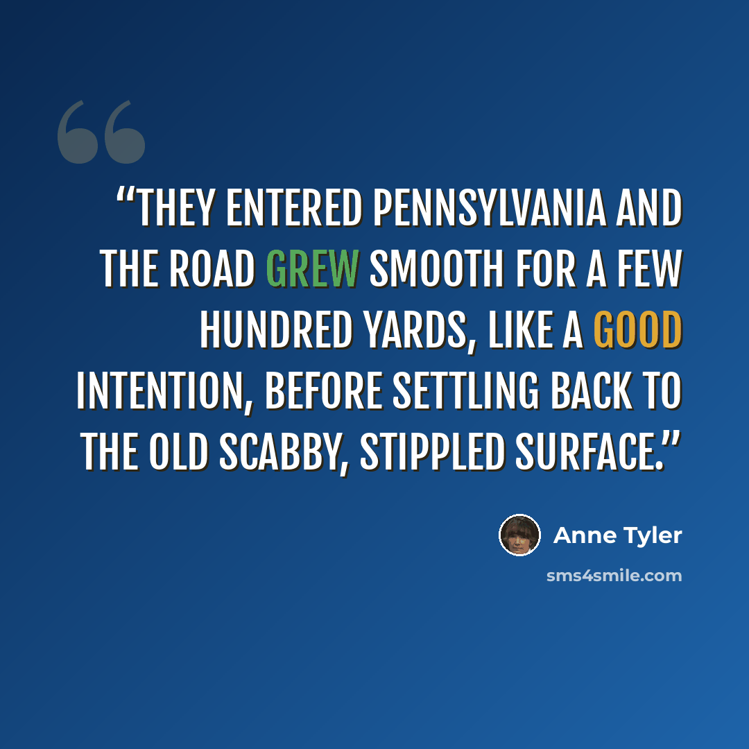 “They entered Pennsylvania and the road grew smooth for a few hundred yards, like a good intention, before settling back to the old scabby, stippled surface.” quote by Anne Tyler