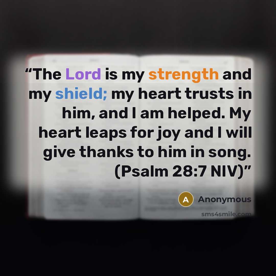 “The Lord is my strength and my shield; my heart trusts in him, and I am helped. My heart leaps for joy and I will give thanks to him in song. (Psalm 28:7 NIV)” quote by Anonymous