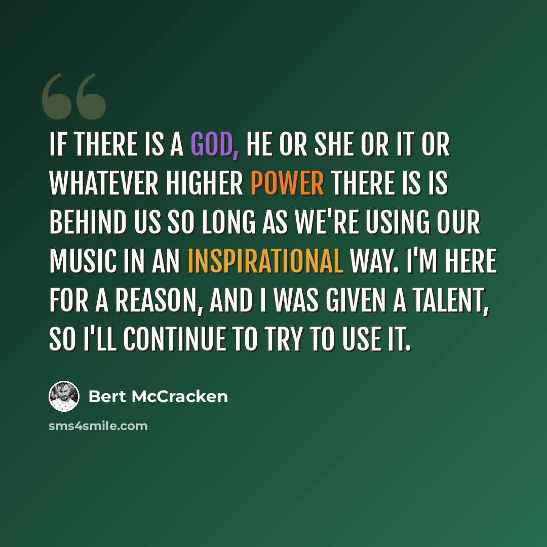 “If there is a God, he or she or it or whatever higher power there is is behind us so long as we're using our music in an inspirational way. I'm here for a reason, and I was given a talent, so I'll continue to try to use it.” quote by Bert McCracken