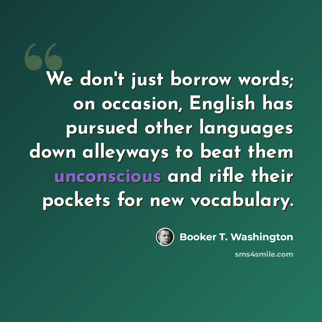 “We don't just borrow words; on occasion, English has pursued other languages down alleyways to beat them unconscious and rifle their pockets for new vocabulary.” quote by Booker T. Washington