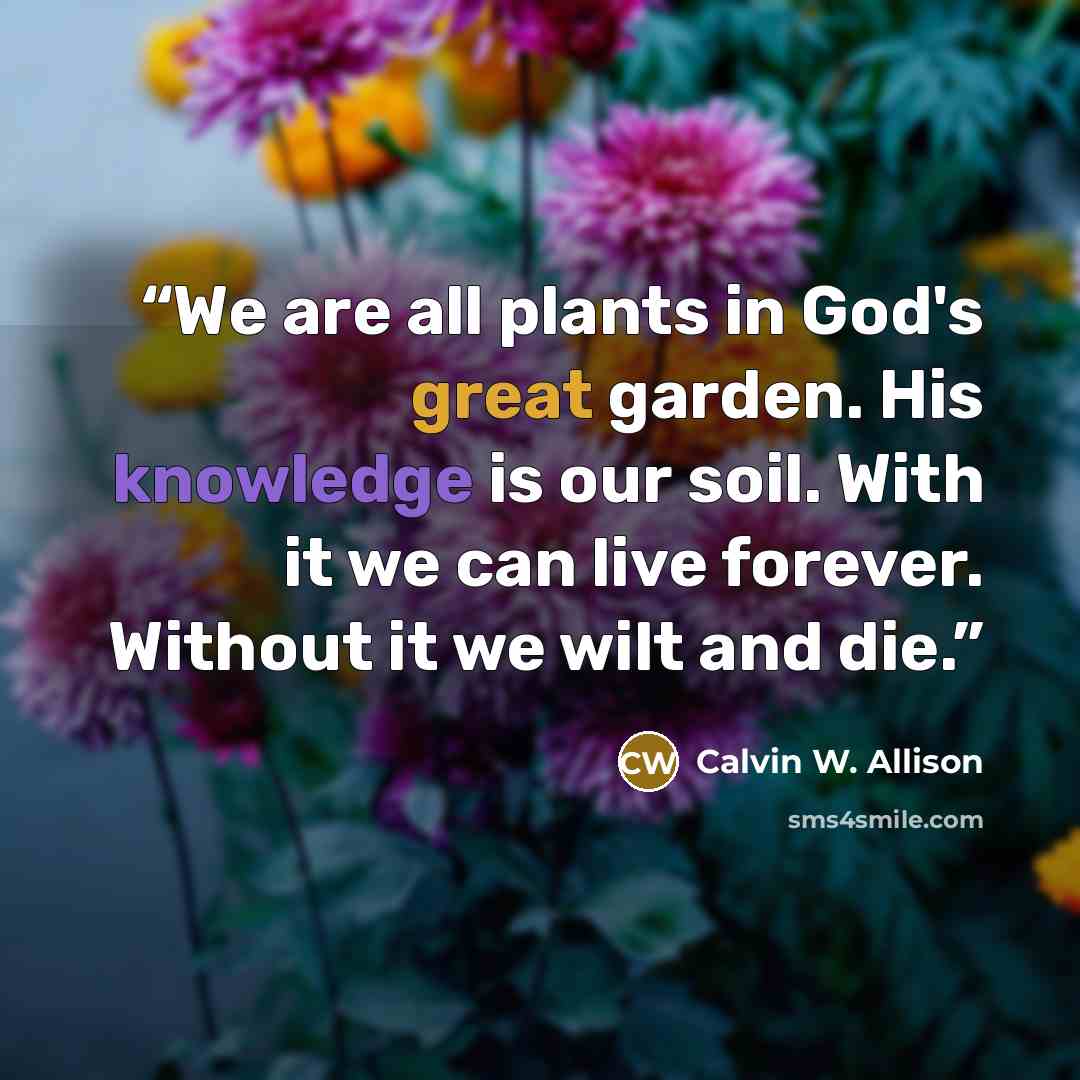 “We are all plants in God's great garden. His knowledge is our soil. With it we can live forever. Without it we wilt and die.” quote by Calvin W. Allison