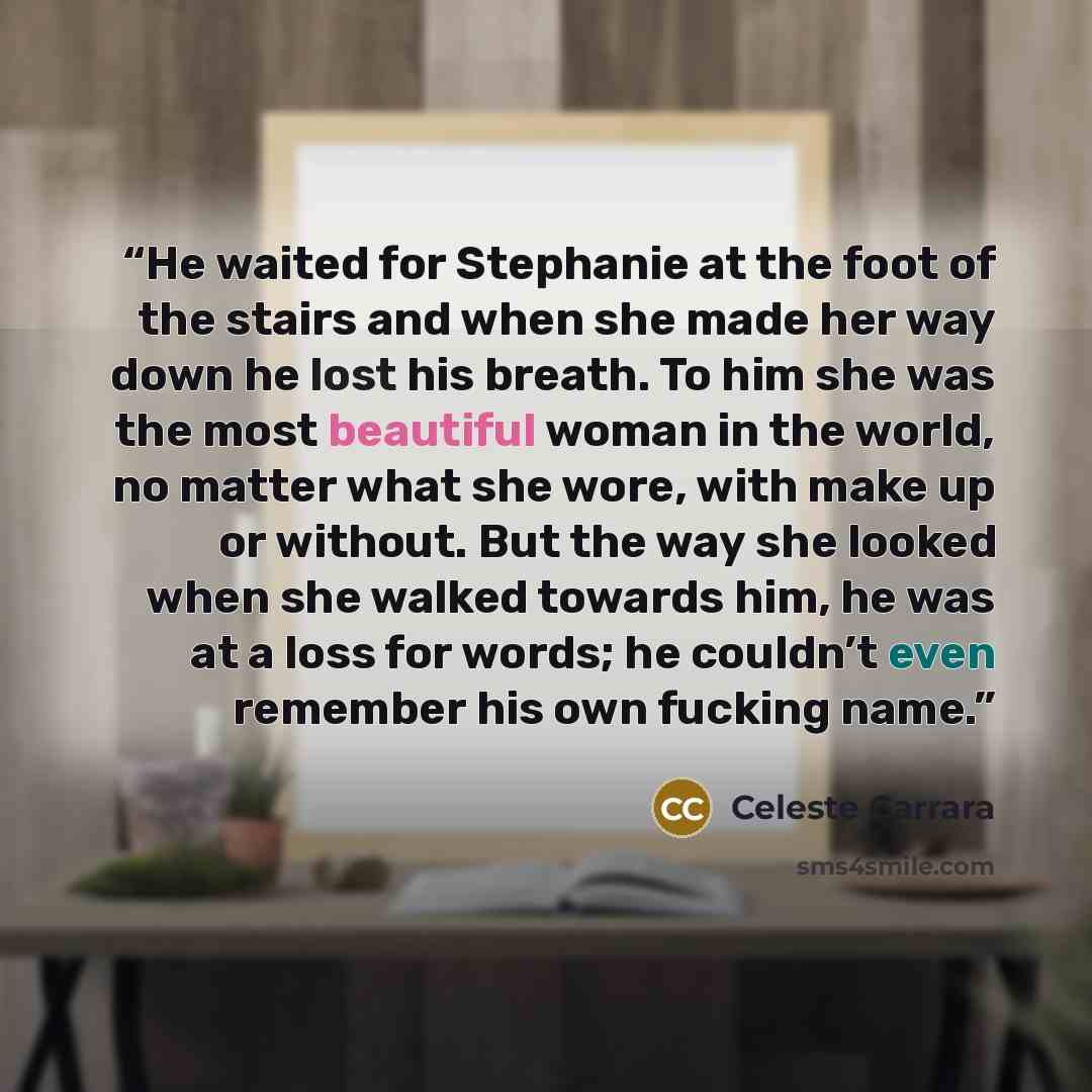 “He waited for Stephanie at the foot of the stairs and when she made her way down he lost his breath. To him she was the most beautiful woman in the world, no matter what she wore, with make up or without. But the way she looked when she walked towards him, he was at a loss for words; he couldn’t…” quote by Celeste Carrara