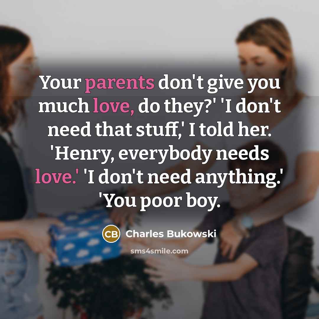 “Your parents don't give you much love, do they?' 'I don't need that stuff,' I told her. 'Henry, everybody needs love.' 'I don't need anything.' 'You poor boy.” quote by Charles Bukowski