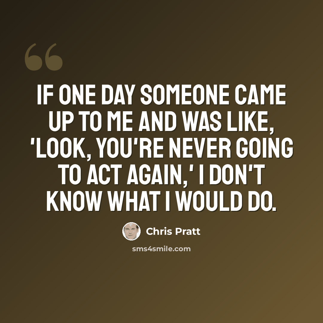 “If one day someone came up to me and was like, 'Look, you're never going to act again,' I don't know what I would do.” quote by Chris Pratt