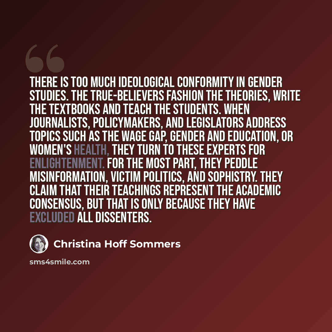 “There is too much ideological conformity in gender studies. The true-believers fashion the theories, write the textbooks and teach the students. When journalists, policymakers, and legislators address topics such as the wage gap, gender and education, or women's health, they turn to these experts…” quote by Christina Hoff Sommers