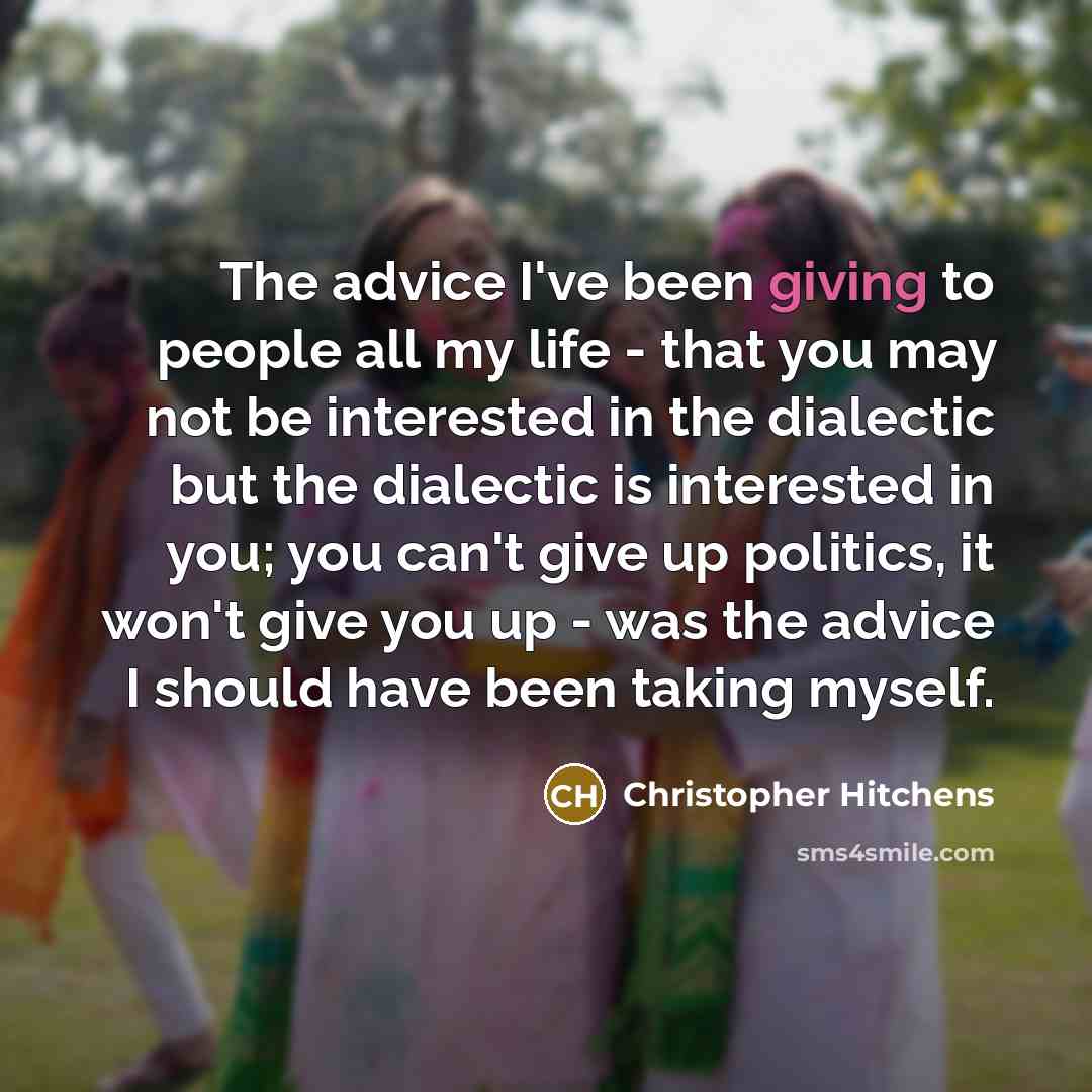 “The advice I've been giving to people all my life - that you may not be interested in the dialectic but the dialectic is interested in you; you can't give up politics, it won't give you up - was the advice I should have been taking myself.” quote by Christopher Hitchens