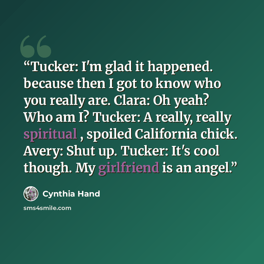 “Tucker: I'm glad it happened. because then I got to know who you really are. Clara: Oh yeah? Who am I? Tucker: A really, really spiritual , spoiled California chick. Avery: Shut up. Tucker: It's cool though. My girlfriend is an angel.” quote by Cynthia Hand
