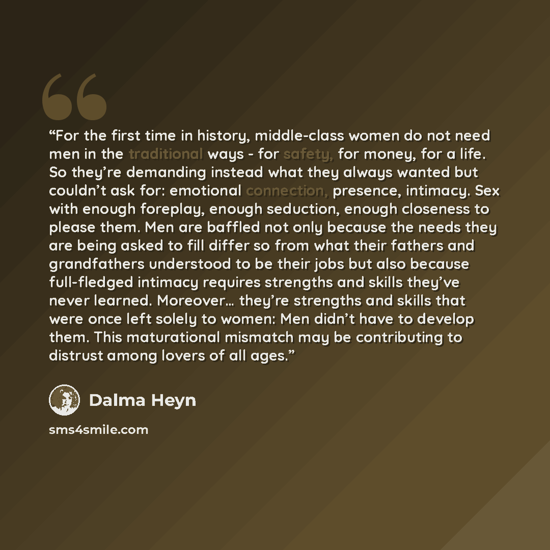 “For the first time in history, middle-class women do not need men in the traditional ways - for safety, for money, for a life. So they’re demanding instead what they always wanted but couldn’t ask for: emotional connection, presence, intimacy. Sex with enough foreplay, enough seduction, enough…” quote by Dalma Heyn
