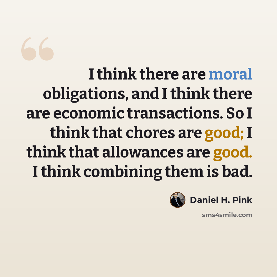 “I think there are moral obligations, and I think there are economic transactions. So I think that chores are good; I think that allowances are good. I think combining them is bad.” quote by Daniel H. Pink