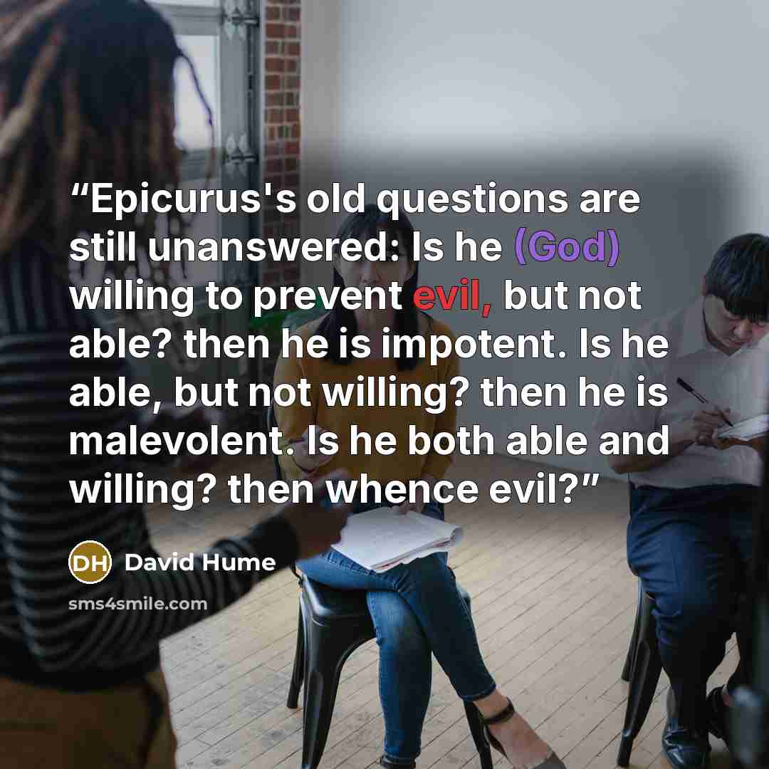 “Epicurus's old questions are still unanswered: Is he (God) willing to prevent evil, but not able? then he is impotent. Is he able, but not willing? then he is malevolent. Is he both able and willing? then whence evil?” quote by David Hume