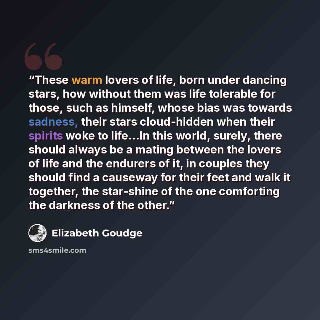“These warm lovers of life, born under dancing stars, how without them was life tolerable for those, such as himself, whose bias was towards sadness, their stars cloud-hidden when their spirits woke to life…In this world, surely, there should always be a mating between the lovers of life and the…” quote by Elizabeth Goudge