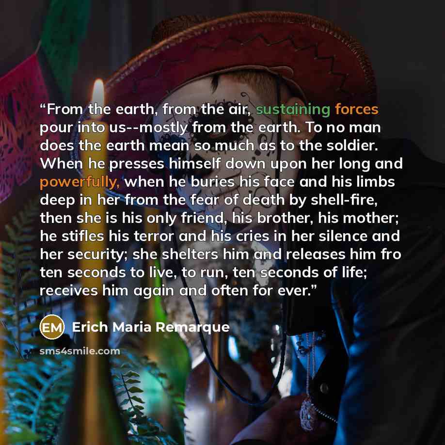 “From the earth, from the air, sustaining forces pour into us--mostly from the earth. To no man does the earth mean so much as to the soldier. When he presses himself down upon her long and powerfully, when he buries his face and his limbs deep in her from the fear of death by shell-fire, then she…” quote by Erich Maria Remarque