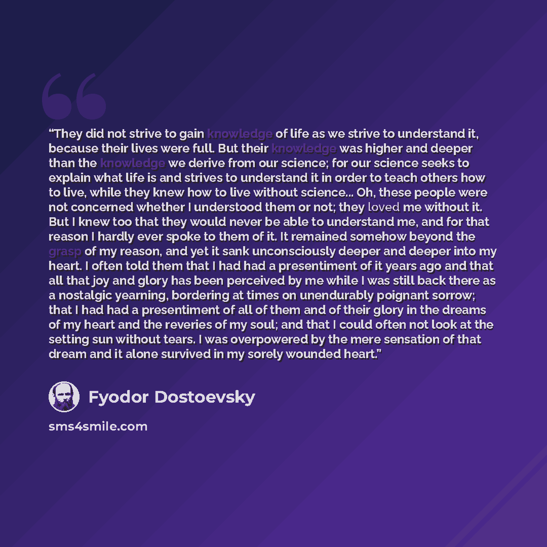 “They did not strive to gain knowledge of life as we strive to understand it, because their lives were full. But their knowledge was higher and deeper than the knowledge we derive from our science; for our science seeks to explain what life is and strives to understand it in order to teach others…” quote by Fyodor Dostoevsky