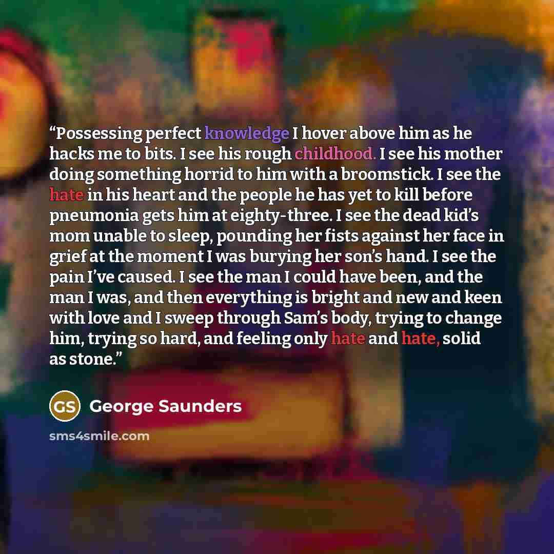 “Possessing perfect knowledge I hover above him as he hacks me to bits. I see his rough childhood. I see his mother doing something horrid to him with a broomstick. I see the hate in his heart and the people he has yet to kill before pneumonia gets him at eighty-three. I see the dead kid’s mom…” quote by George Saunders