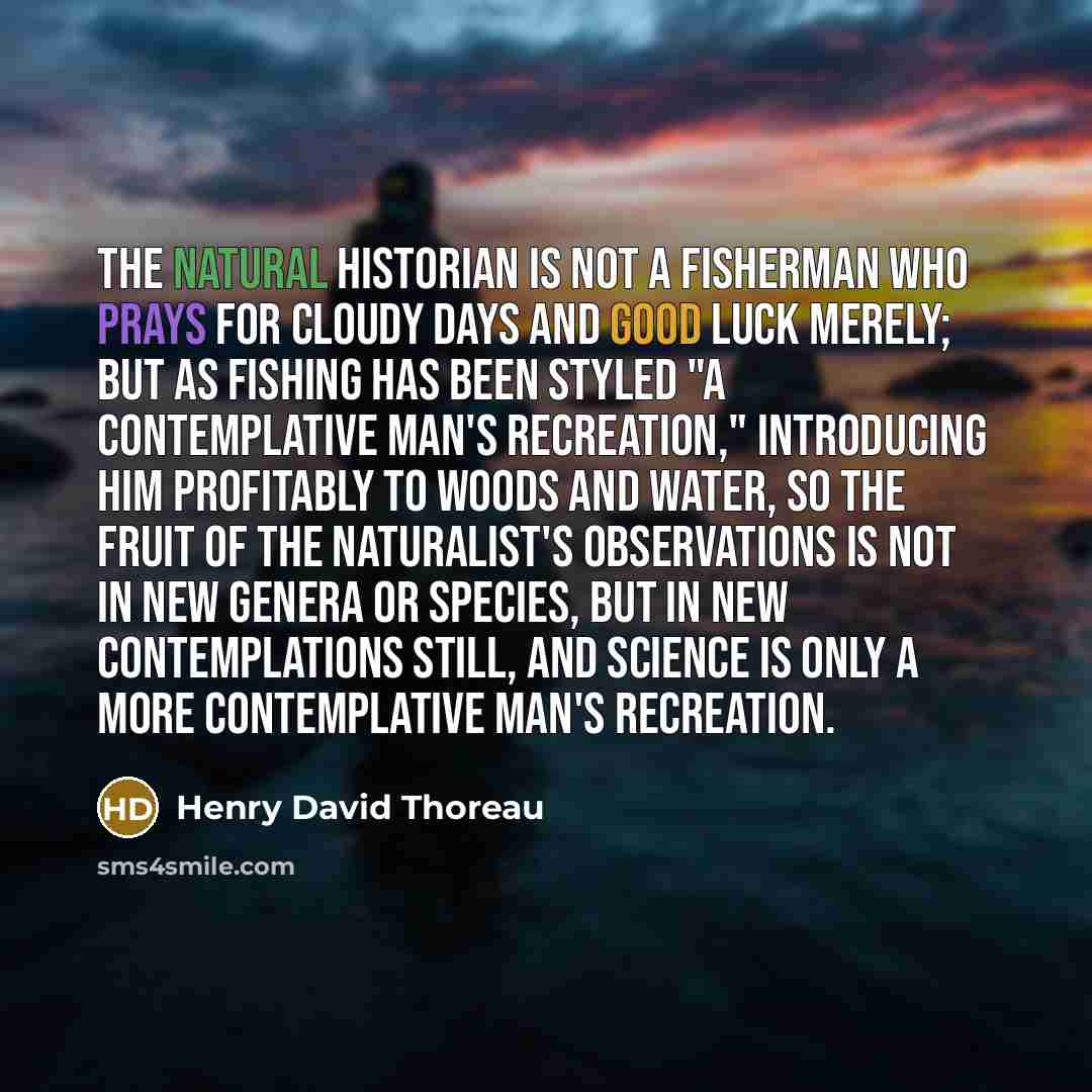 “The natural historian is not a fisherman who prays for cloudy days and good luck merely; but as fishing has been styled "a contemplative man's recreation," introducing him profitably to woods and water, so the fruit of the naturalist's observations is not in new genera or species, but in new…” quote by Henry David Thoreau
