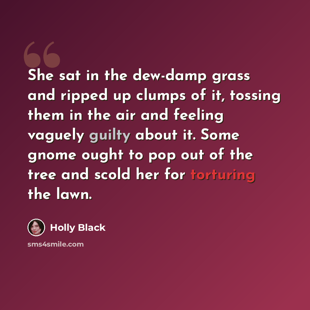 “She sat in the dew-damp grass and ripped up clumps of it, tossing them in the air and feeling vaguely guilty about it. Some gnome ought to pop out of the tree and scold her for torturing the lawn.” quote by Holly Black