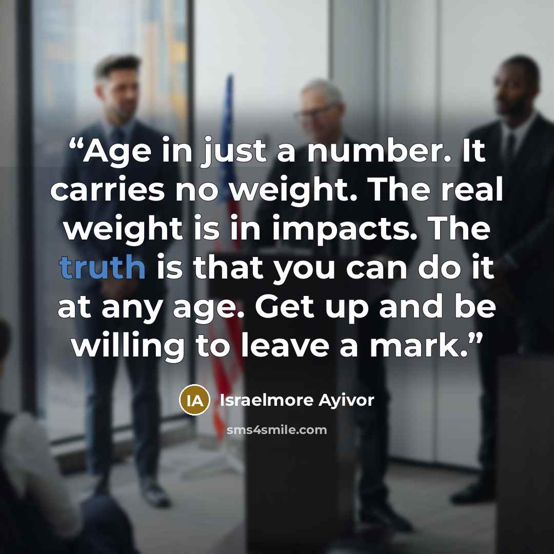 “Age in just a number. It carries no weight. The real weight is in impacts. The truth is that you can do it at any age. Get up and be willing to leave a mark.” quote by Israelmore Ayivor