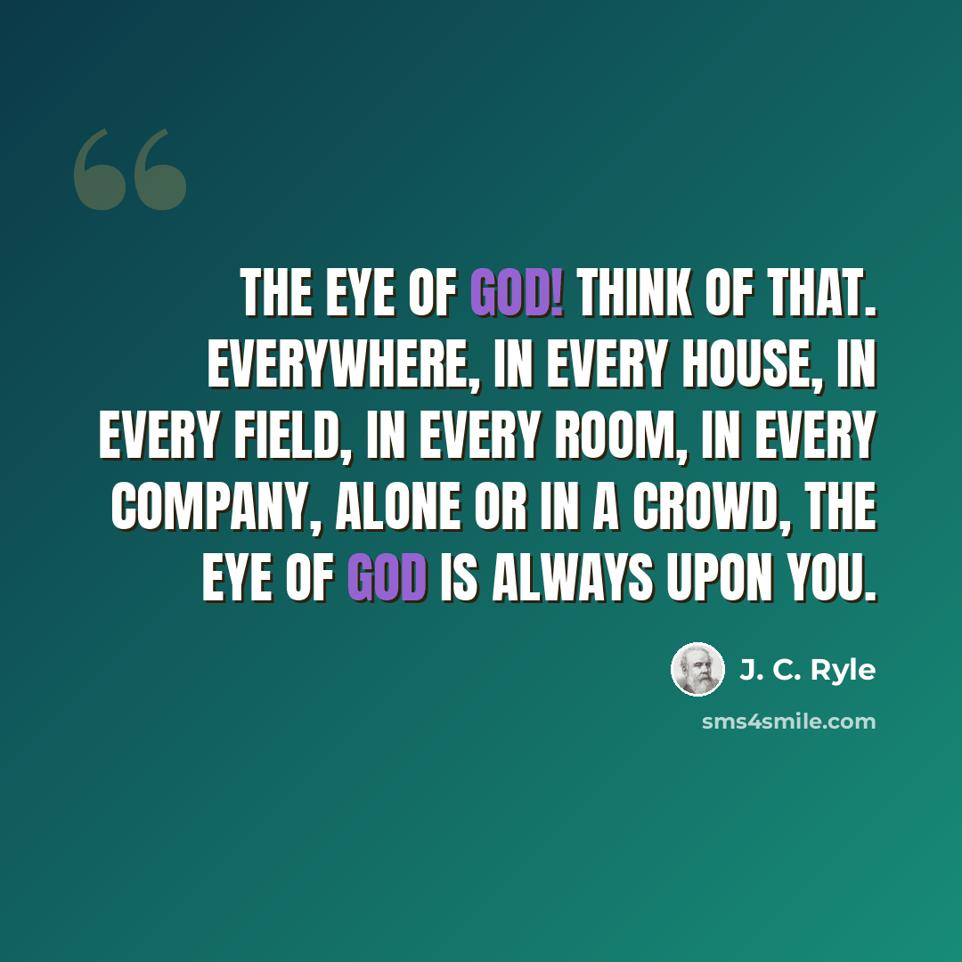 “The eye of God! Think of that. Everywhere, in every house, in every field, in every room, in every company, alone or in a crowd, the eye of God is always upon you.” quote by J. C. Ryle