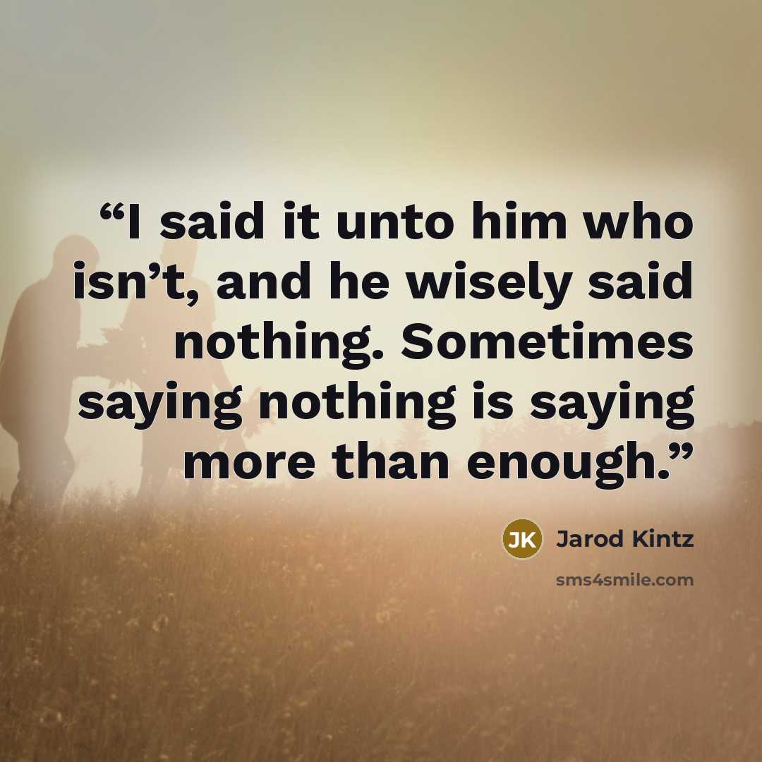 “I said it unto him who isn’t, and he wisely said nothing. Sometimes saying nothing is saying more than enough.” quote by Jarod Kintz