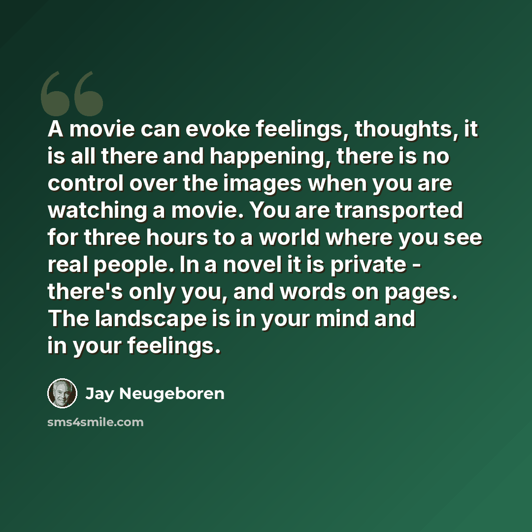 “A movie can evoke feelings, thoughts, it is all there and happening, there is no control over the images when you are watching a movie. You are transported for three hours to a world where you see real people. In a novel it is private - there's only you, and words on pages. The landscape is in…” quote by Jay Neugeboren