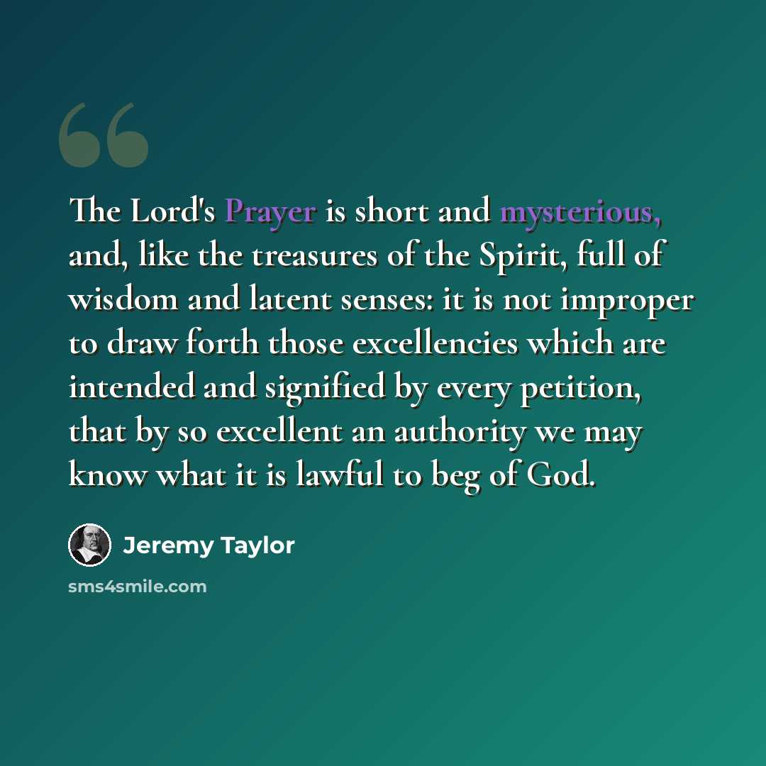 “The Lord's Prayer is short and mysterious, and, like the treasures of the Spirit, full of wisdom and latent senses: it is not improper to draw forth those excellencies which are intended and signified by every petition, that by so excellent an authority we may know what it is lawful to beg of God.” quote by Jeremy Taylor