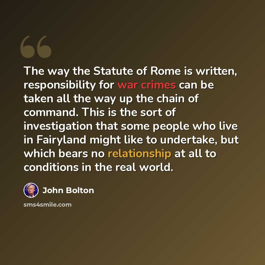“The way the Statute of Rome is written, responsibility for war crimes can be taken all the way up the chain of command. This is the sort of investigation that some people who live in Fairyland might like to undertake, but which bears no relationship at all to conditions in the real world.” quote by John Bolton