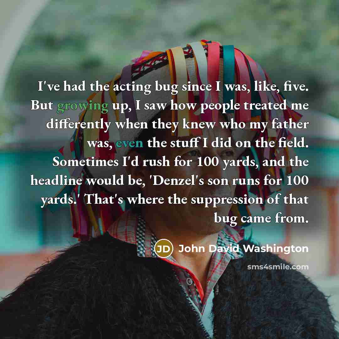 “I've had the acting bug since I was, like, five. But growing up, I saw how people treated me differently when they knew who my father was, even the stuff I did on the field. Sometimes I'd rush for 100 yards, and the headline would be, 'Denzel's son runs for 100 yards.' That's where the suppression…” quote by John David Washington