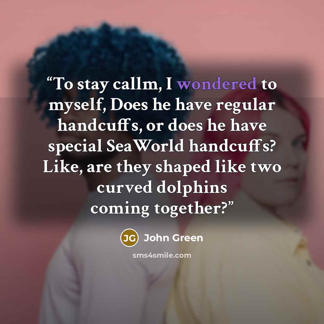 “To stay callm, I wondered to myself, Does he have regular handcuffs, or does he have special SeaWorld handcuffs? Like, are they shaped like two curved dolphins coming together?” quote by John Green