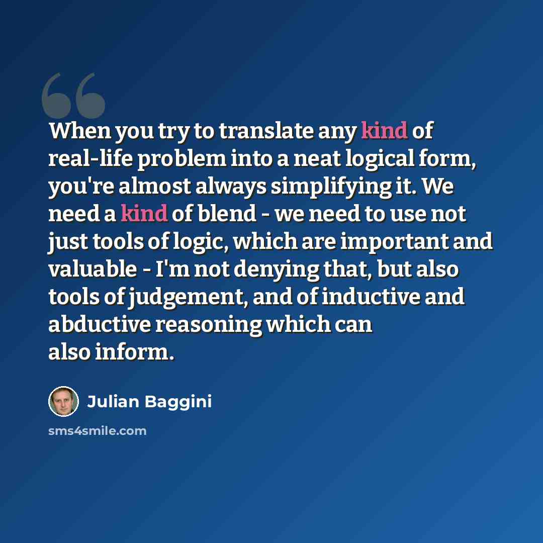 “When you try to translate any kind of real-life problem into a neat logical form, you're almost always simplifying it. We need a kind of blend - we need to use not just tools of logic, which are important and valuable - I'm not denying that, but also tools of judgement, and of inductive and…” quote by Julian Baggini