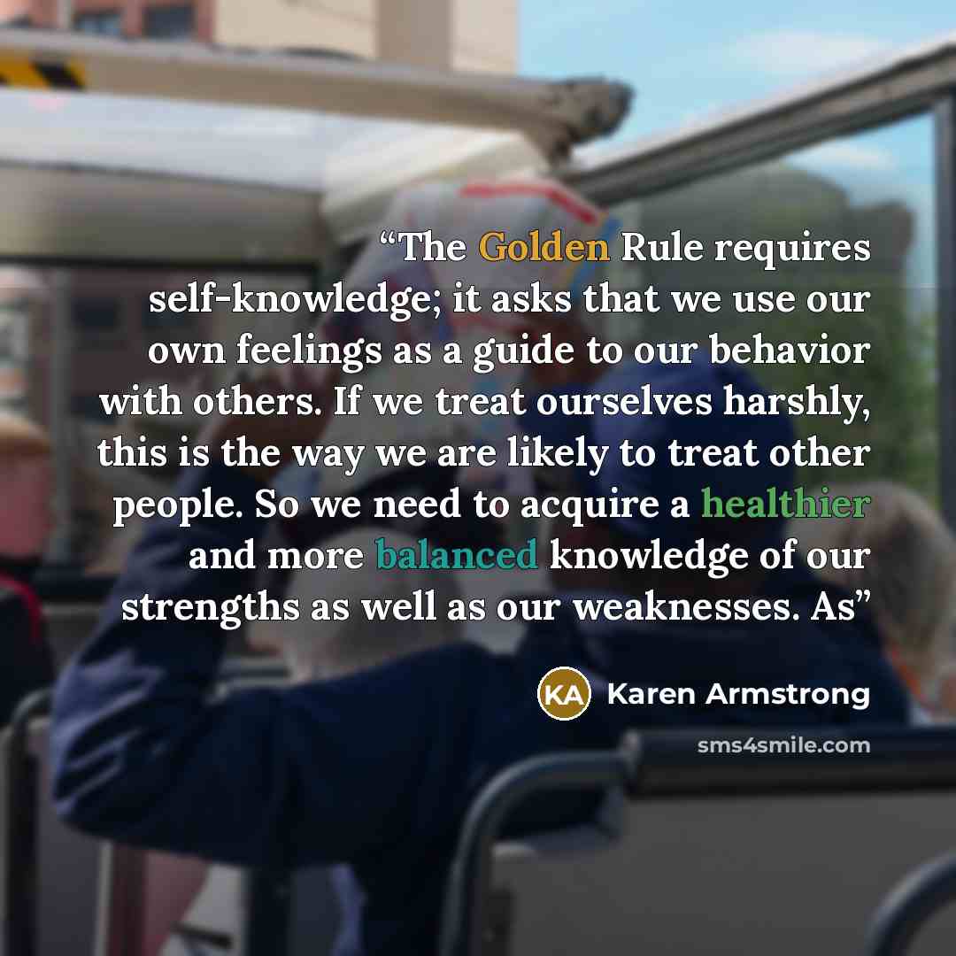 “The Golden Rule requires self-knowledge; it asks that we use our own feelings as a guide to our behavior with others. If we treat ourselves harshly, this is the way we are likely to treat other people. So we need to acquire a healthier and more balanced knowledge of our strengths as well as our…” quote by Karen Armstrong
