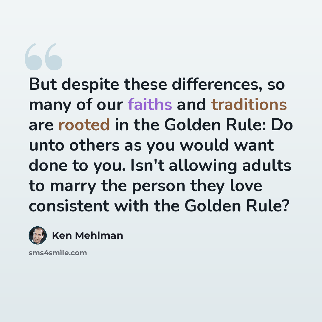 “But despite these differences, so many of our faiths and traditions are rooted in the Golden Rule: Do unto others as you would want done to you. Isn't allowing adults to marry the person they love consistent with the Golden Rule?” quote by Ken Mehlman