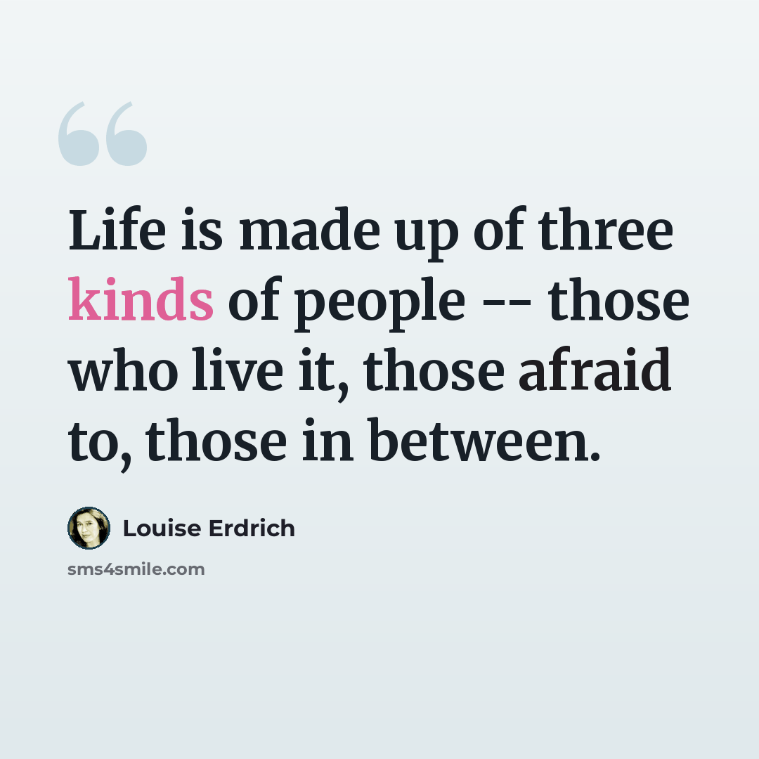 “Life is made up of three kinds of people -- those who live it, those afraid to, those in between.” quote by Louise Erdrich