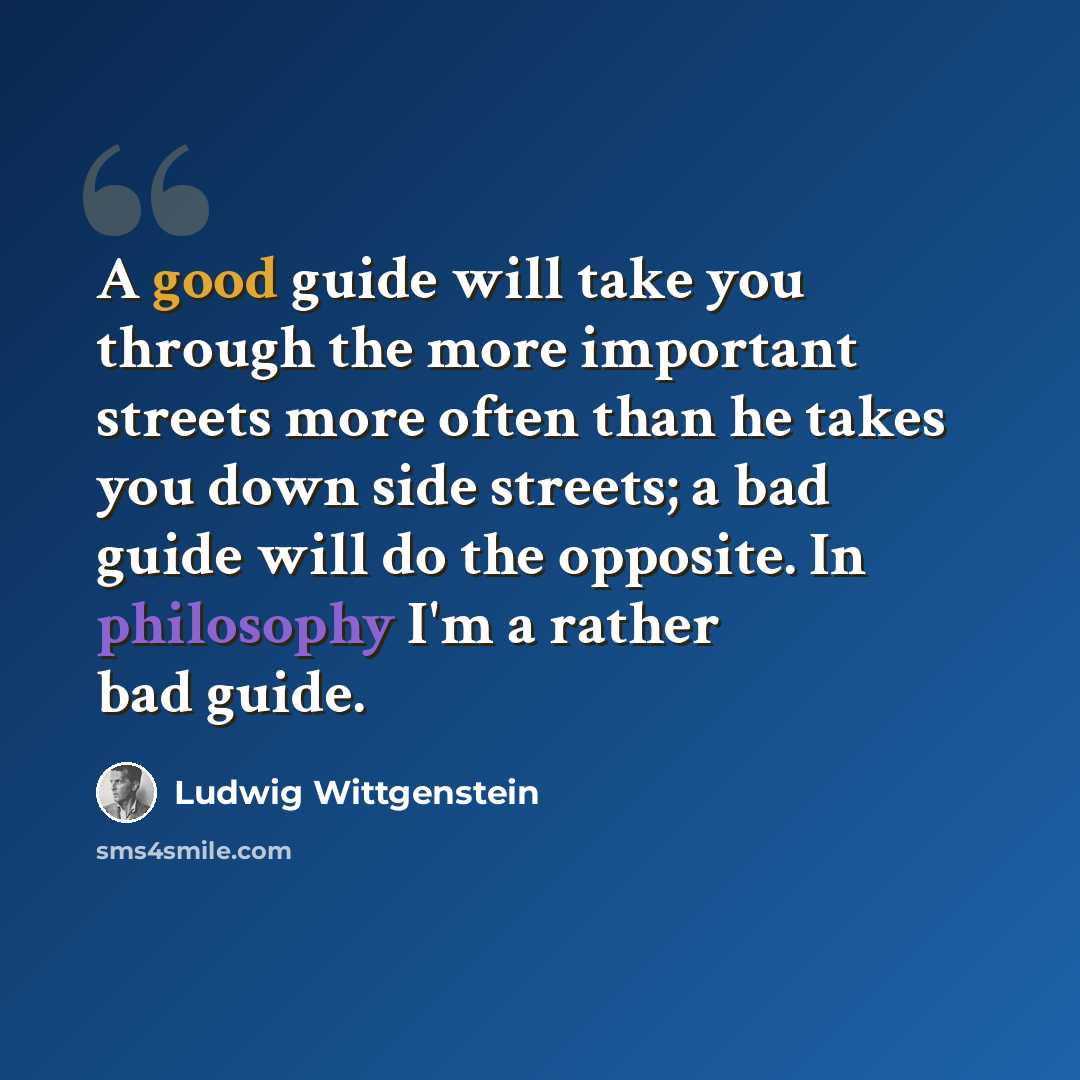 “A good guide will take you through the more important streets more often than he takes you down side streets; a bad guide will do the opposite. In philosophy I'm a rather bad guide.” quote by Ludwig Wittgenstein
