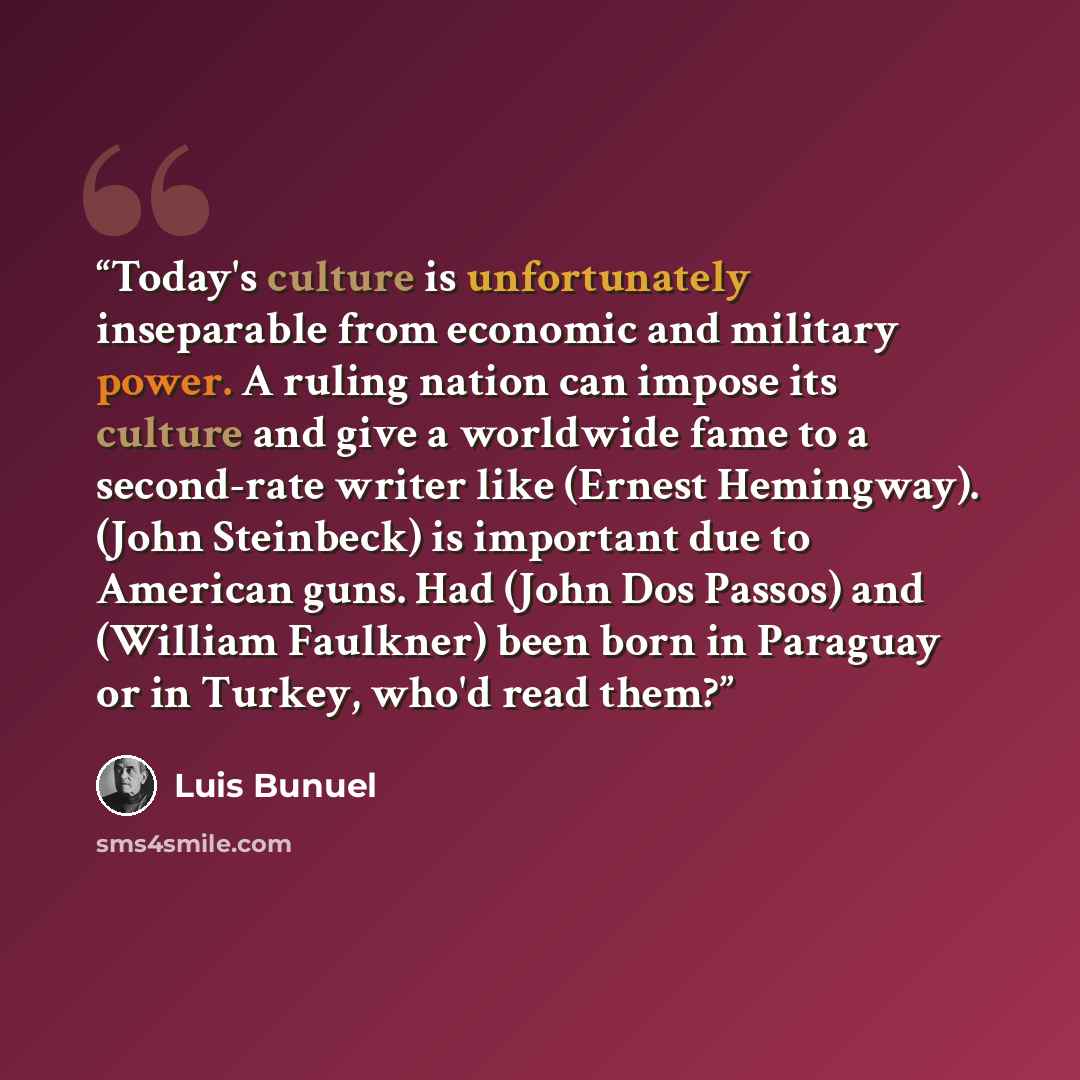 “Today's culture is unfortunately inseparable from economic and military power. A ruling nation can impose its culture and give a worldwide fame to a second-rate writer like (Ernest Hemingway). (John Steinbeck) is important due to American guns. Had (John Dos Passos) and (William Faulkner) been…” quote by Luis Buñuel