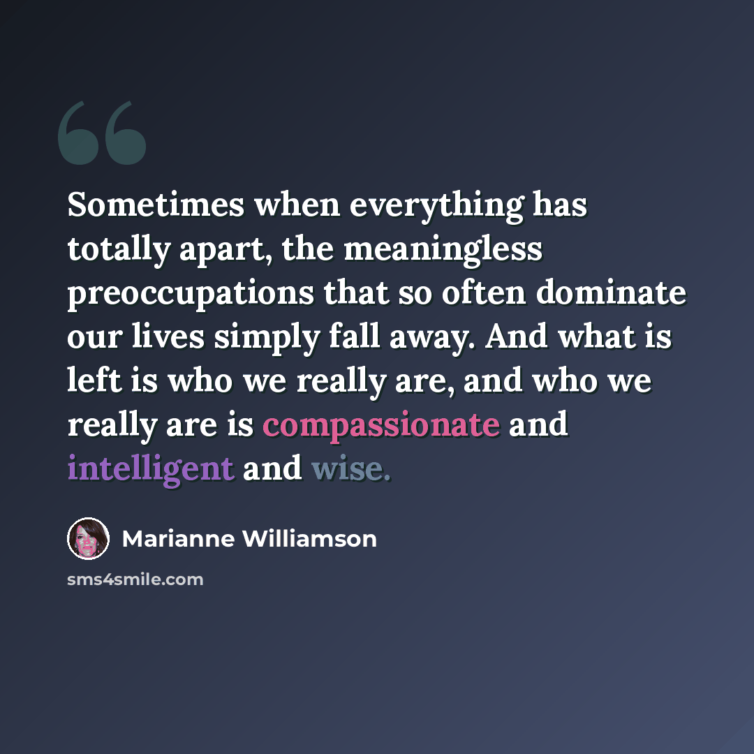 “Sometimes when everything has totally apart, the meaningless preoccupations that so often dominate our lives simply fall away. And what is left is who we really are, and who we really are is compassionate and intelligent and wise.” quote by Marianne Williamson