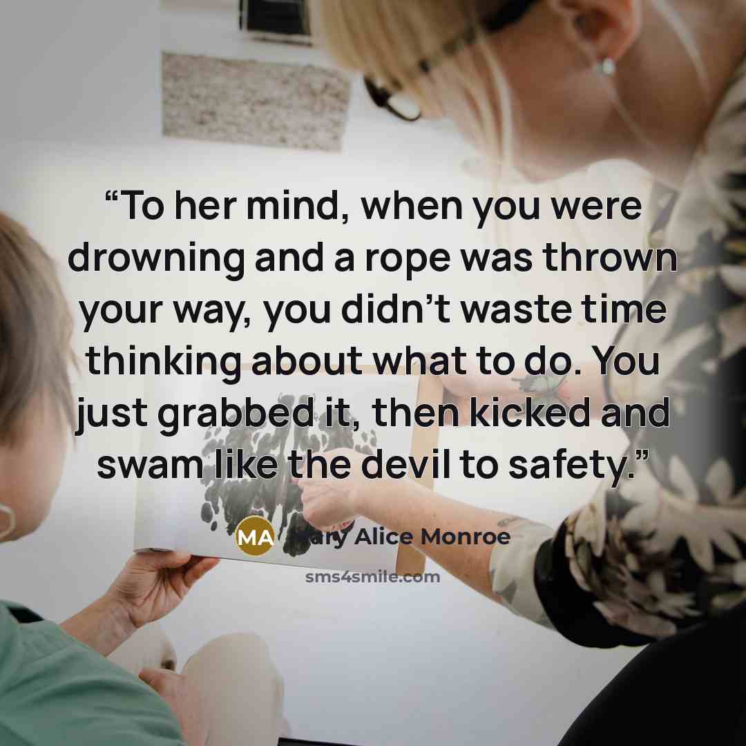 “To her mind, when you were drowning and a rope was thrown your way, you didn't waste time thinking about what to do. You just grabbed it, then kicked and swam like the devil to safety.” quote by Mary Alice Monroe