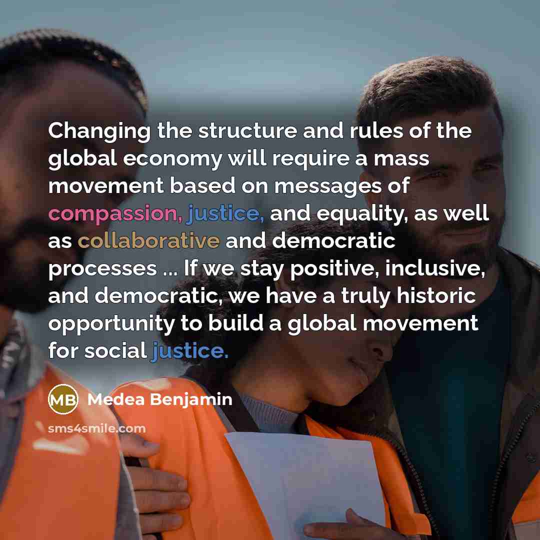 “Changing the structure and rules of the global economy will require a mass movement based on messages of compassion, justice, and equality, as well as collaborative and democratic processes ... If we stay positive, inclusive, and democratic, we have a truly historic opportunity to build a global…” quote by Medea Benjamin
