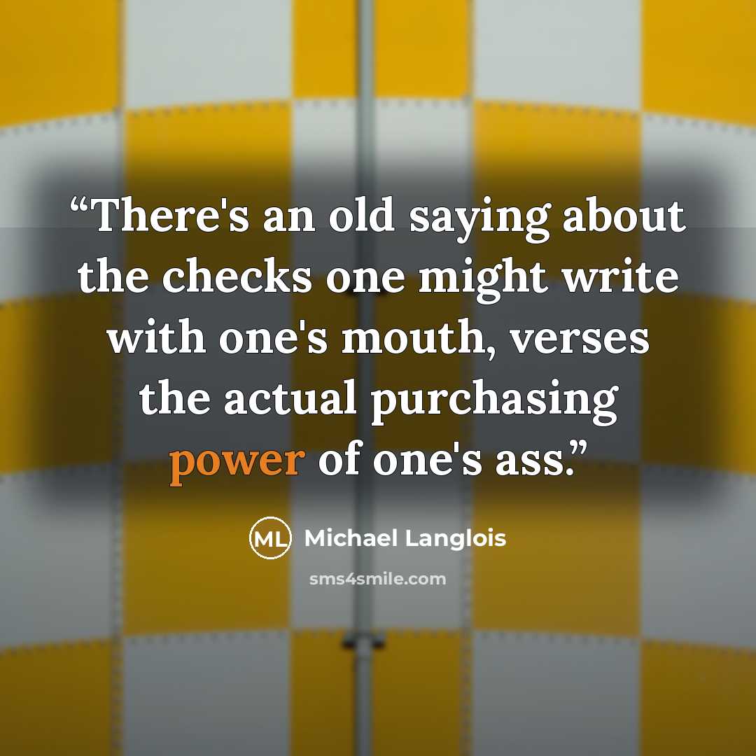 “There's an old saying about the checks one might write with one's mouth, verses the actual purchasing power of one's ass.” quote by Michael Langlois