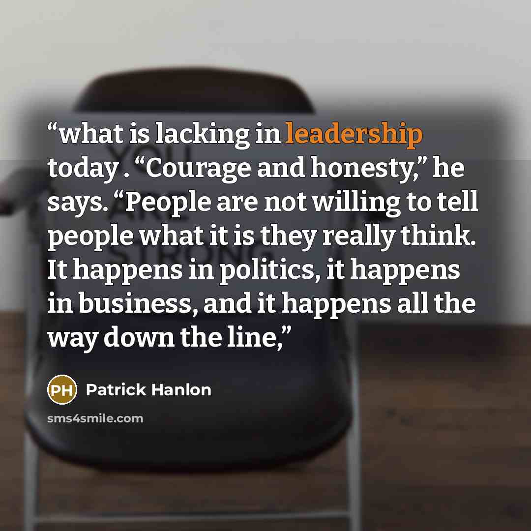 “what is lacking in leadership today . “Courage and honesty,” he says. “People are not willing to tell people what it is they really think. It happens in politics, it happens in business, and it happens all the way down the line,” quote by Patrick Hanlon