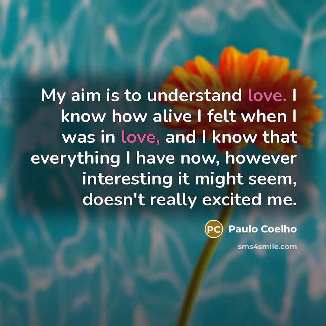 “My aim is to understand love. I know how alive I felt when I was in love, and I know that everything I have now, however interesting it might seem, doesn't really excited me.” quote by Paulo Coelho