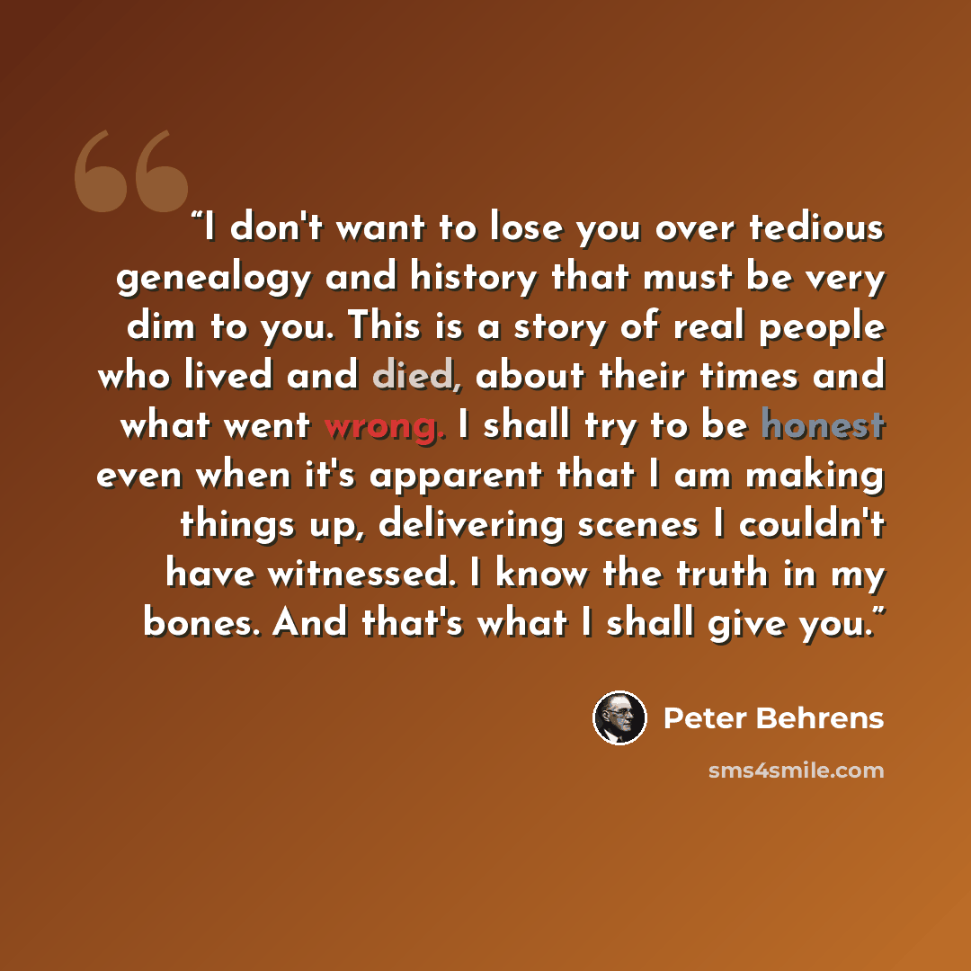 “I don't want to lose you over tedious genealogy and history that must be very dim to you. This is a story of real people who lived and died, about their times and what went wrong. I shall try to be honest even when it's apparent that I am making things up, delivering scenes I couldn't have…” quote by Peter Behrens