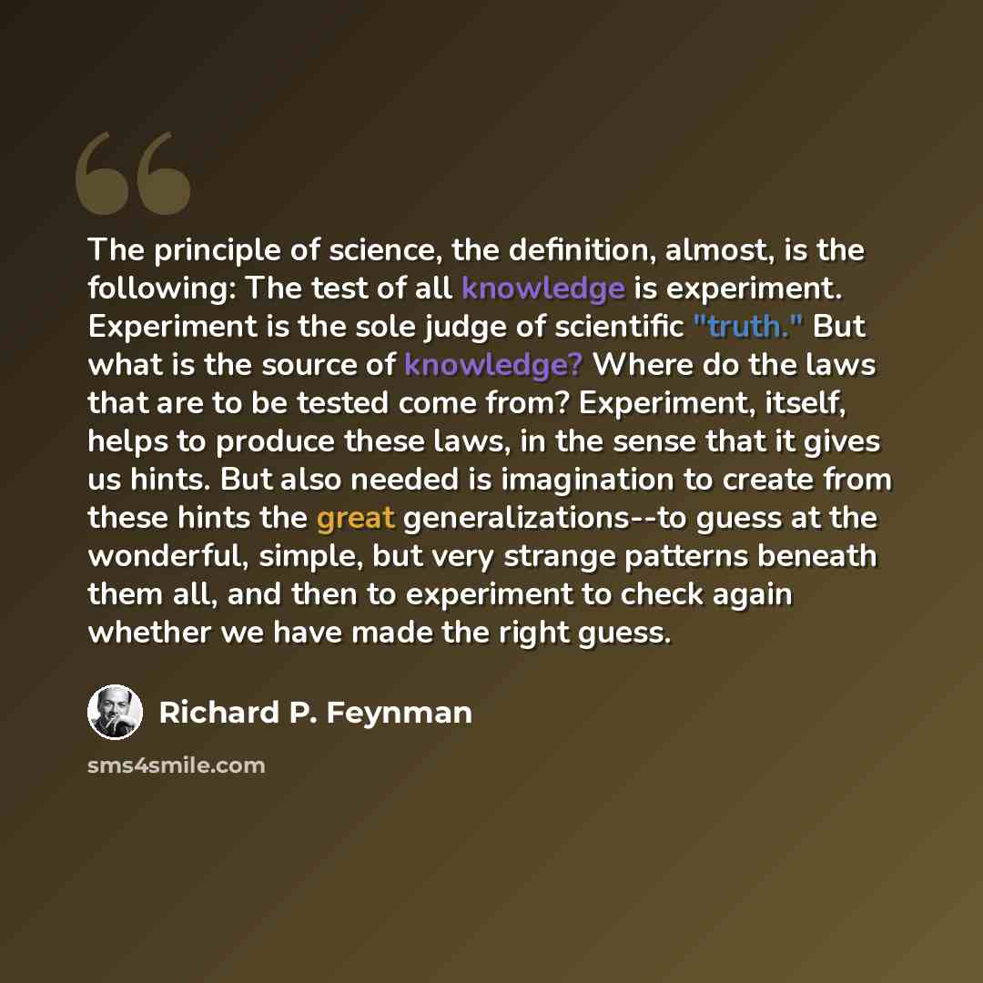 “The principle of science, the definition, almost, is the following: The test of all knowledge is experiment. Experiment is the sole judge of scientific "truth." But what is the source of knowledge? Where do the laws that are to be tested come from? Experiment, itself, helps to produce these laws…” quote by Richard P. Feynman