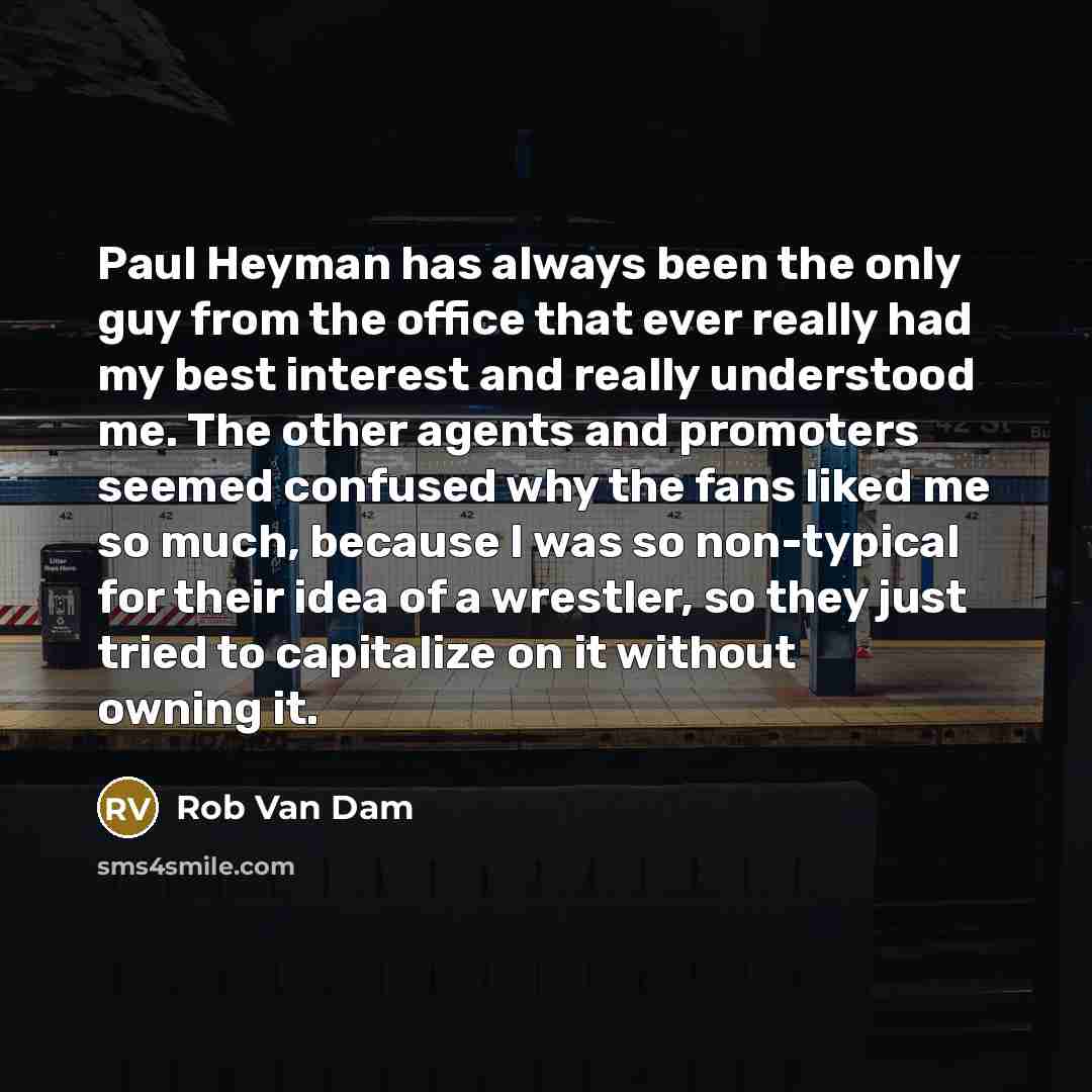 “Paul Heyman has always been the only guy from the office that ever really had my best interest and really understood me. The other agents and promoters seemed confused why the fans liked me so much, because I was so non-typical for their idea of a wrestler, so they just tried to capitalize on it…” quote by Rob Van Dam
