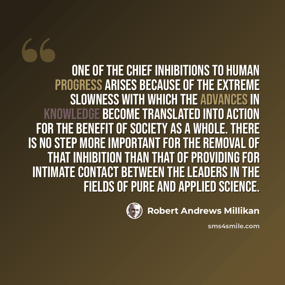 “One of the chief inhibitions to human progress arises because of the extreme slowness with which the advances in knowledge become translated into action for the benefit of society as a whole. There is no step more important for the removal of that inhibition than that of providing for intimate…” quote by Robert Andrews Millikan
