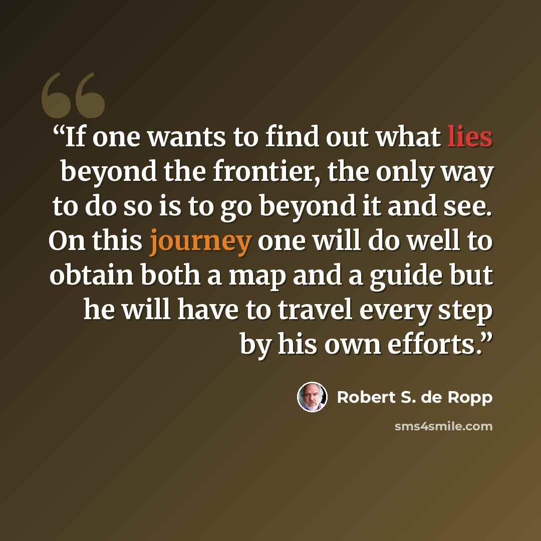 “If one wants to find out what lies beyond the frontier, the only way to do so is to go beyond it and see. On this journey one will do well to obtain both a map and a guide but he will have to travel every step by his own efforts.” quote by Robert S. de Ropp